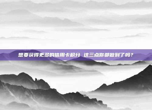 想要获得更多的信用卡积分 这三点你都做到了吗？