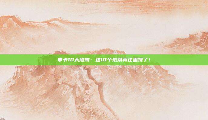 申卡10大陷阱:这10个坑别再往里跳了!