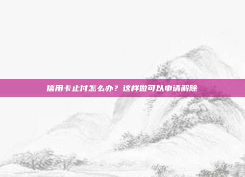 信用卡止付怎么办?这样做可以申请解除