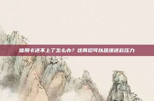 信用卡还不上了怎么办?这两招可以延缓还款压力