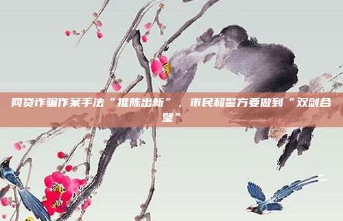 网贷诈骗作案手法“推陈出新”,市民和警方要做到“双剑合璧”