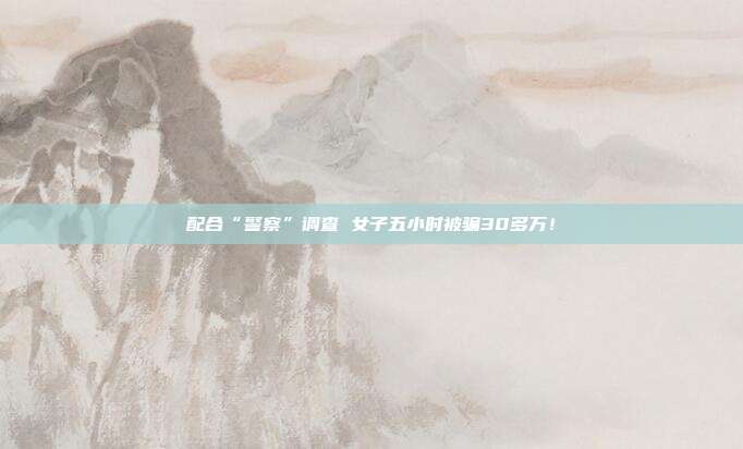 配合“警察”调查 女子五小时被骗30多万!