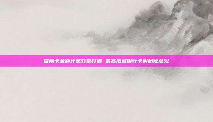信用卡全额计息有望打破 最高法就银行卡纠纷征意见