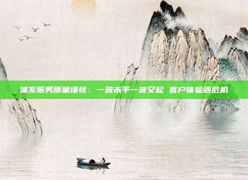 浦发服务质量堪忧:一波未平一波又起 客户体验遇危机