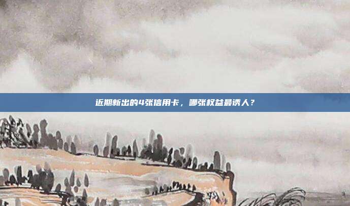 近期新出的4张信用卡,哪张权益最诱人?