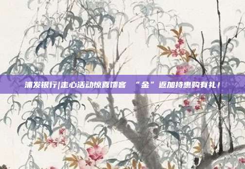 浦发银行|走心活动惊喜馈客 “金”返加持惠购有礼！