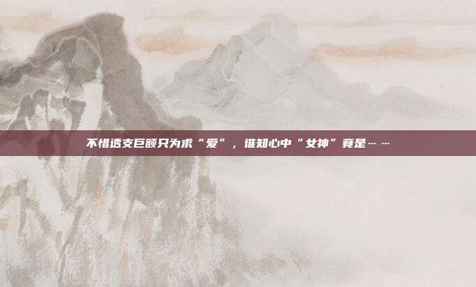 不惜透支巨额只为求“爱”,谁知心中“女神”竟是……