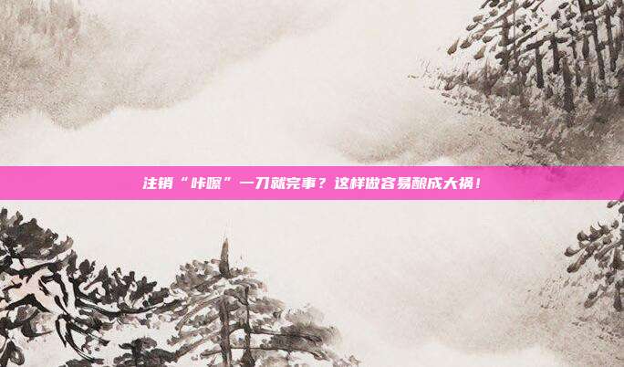 注销“咔嚓”一刀就完事?这样做容易酿成大祸!