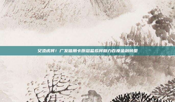 又添虎将!广发信用卡原总监拟将助力百度金融转型