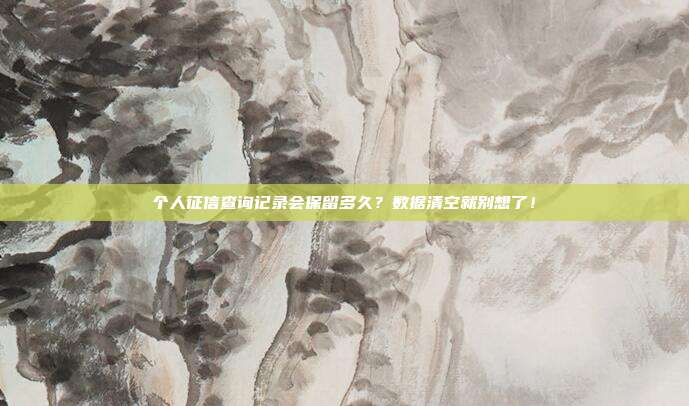 个人征信查询记录会保留多久?数据清空就别想了!