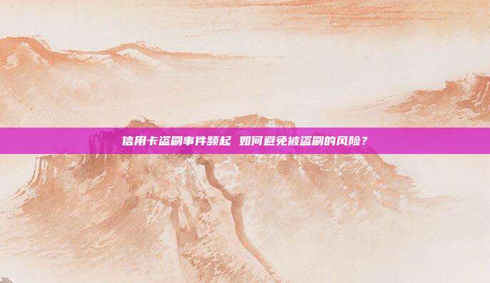 信用卡盗刷事件频起 如何避免被盗刷的风险?