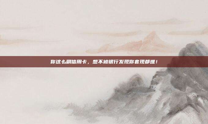 你这么刷信用卡,想不被银行发现你套现都难!