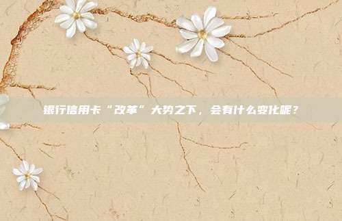 银行信用卡“改革”大势之下,会有什么变化呢?