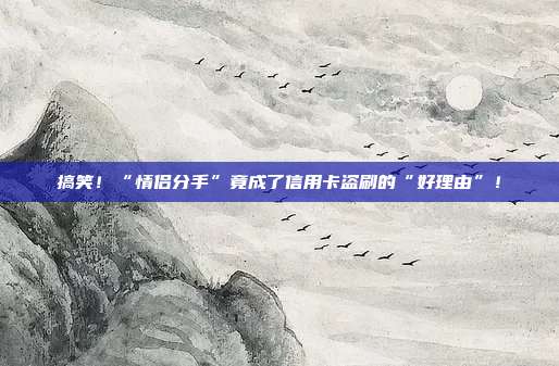 搞笑!“情侣分手”竟成了信用卡盗刷的“好理由”!