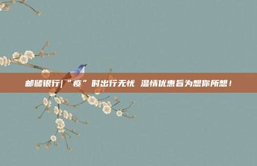 邮储银行|“疫”时出行无忧 温情优惠旨为想你所想!