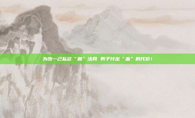 为饱一己私欲“触”法网 男子付出“血”的代价!