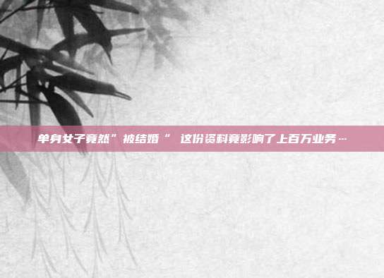 单身女子竟然”被结婚“ 这份资料竟影响了上百万业务…