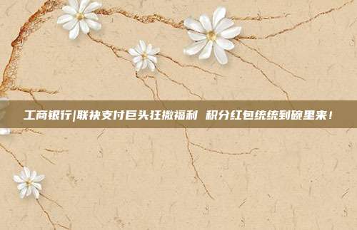 工商银行|联袂支付巨头狂撒福利 积分红包统统到碗里来!