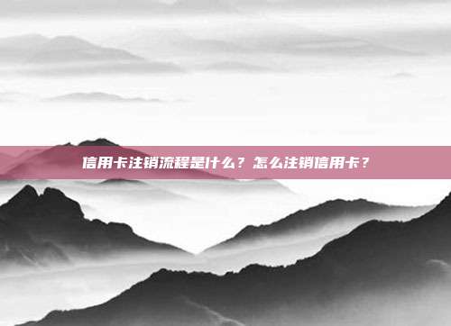信用卡注销流程是什么?怎么注销信用卡?