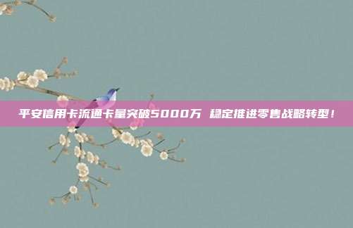 平安信用卡流通卡量突破5000万 稳定推进零售战略转型！