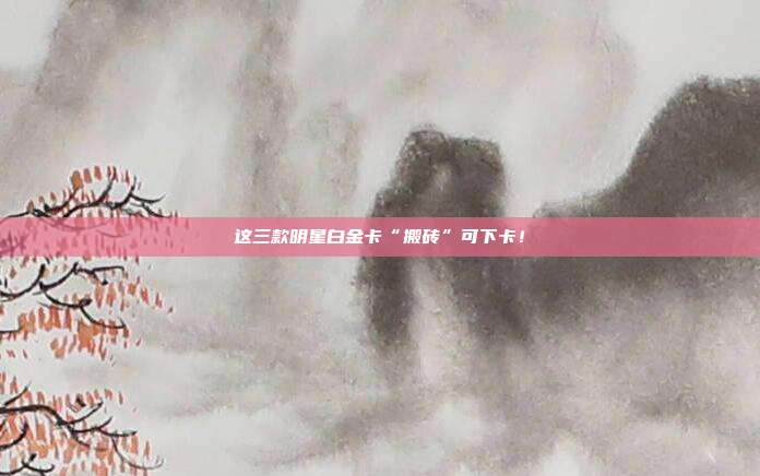 这三款明星白金卡“搬砖”可下卡!