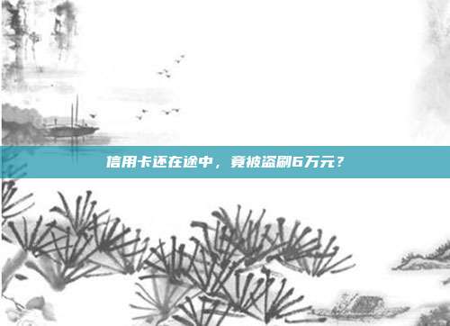 信用卡还在途中,竟被盗刷6万元?