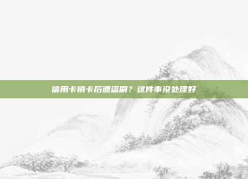 信用卡销卡后遭盗刷?这件事没处理好