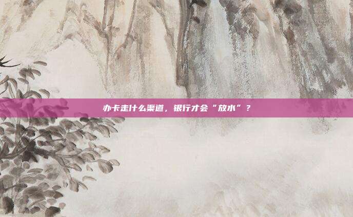 办卡走什么渠道,银行才会“放水”?