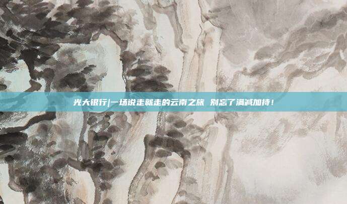 光大银行|一场说走就走的云南之旅 别忘了满减加持！