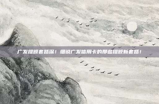 广发提额套路深!细说广发信用卡的那些提额新套路!
