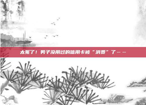 太冤了!男子没用过的信用卡被“消费”了……