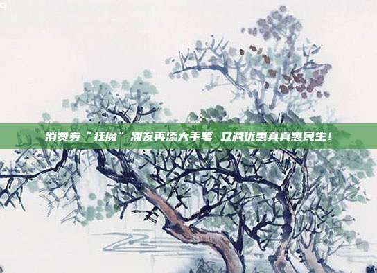 消费券“狂魔”浦发再添大手笔 立减优惠真真惠民生!