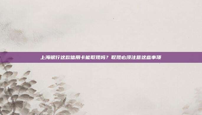 上海银行这款信用卡能取现吗?取现必须注意这些事项