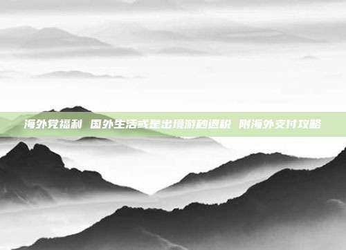 海外党福利 国外生活或是出境游秒退税 附海外支付攻略