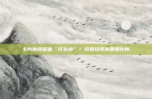 卡片协商征信“打头炮”!切莫轻视其重要作用