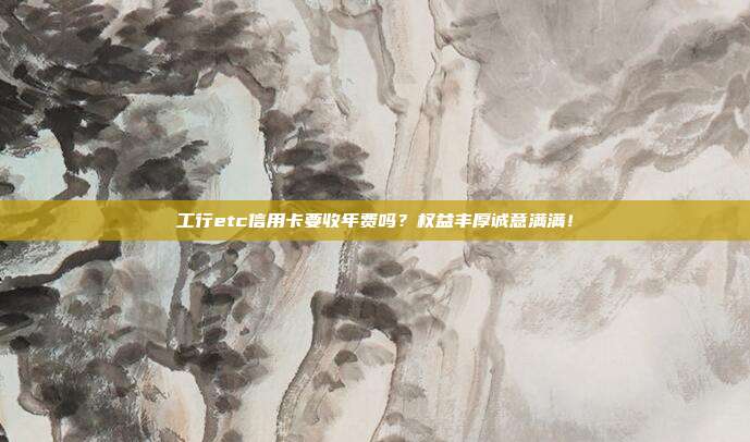 工行etc信用卡要收年费吗?权益丰厚诚意满满!
