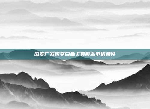 国寿广发臻享白金卡有哪些申请条件