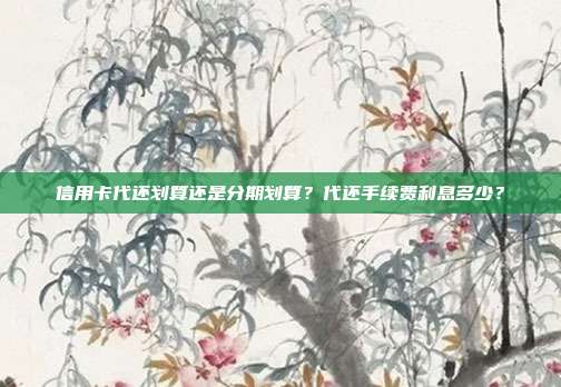 信用卡代还划算还是分期划算?代还手续费利息多少?