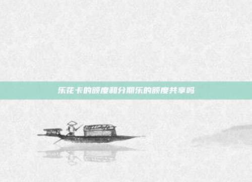 乐花卡的额度和分期乐的额度共享吗