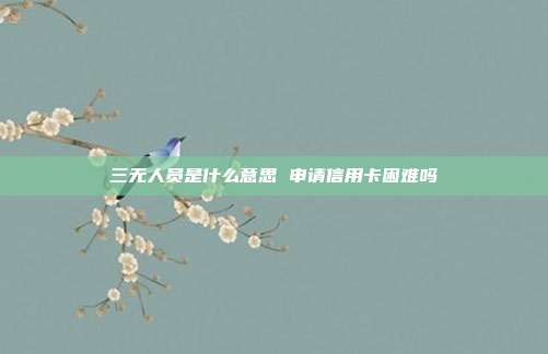 三无人员是什么意思 申请信用卡困难吗