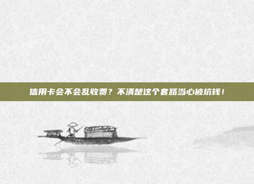 信用卡会不会乱收费?不清楚这个套路当心被坑钱!