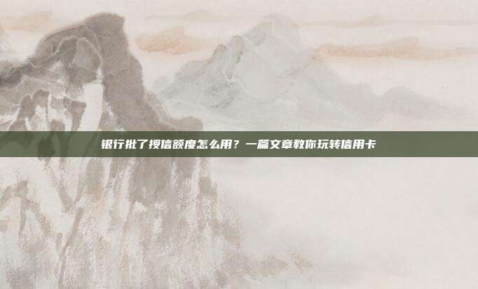 银行批了授信额度怎么用?一篇文章教你玩转信用卡