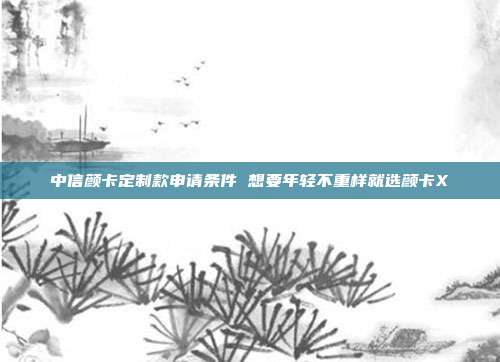 中信颜卡定制款申请条件 想要年轻不重样就选颜卡X