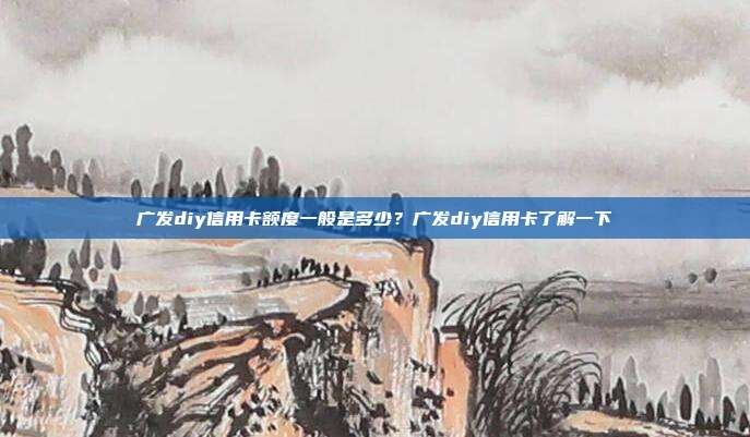 广发diy信用卡额度一般是多少？广发diy信用卡了解一下
