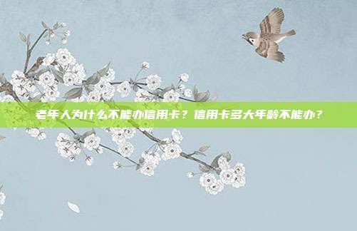老年人为什么不能办信用卡?信用卡多大年龄不能办?