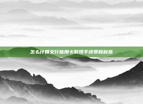 怎么计算交行信用卡取现手续费和利息