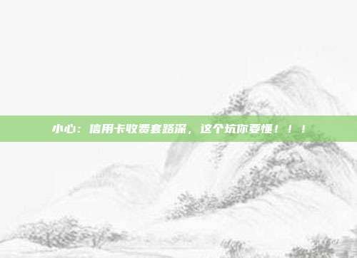 小心:信用卡收费套路深,这个坑你要懂!!!