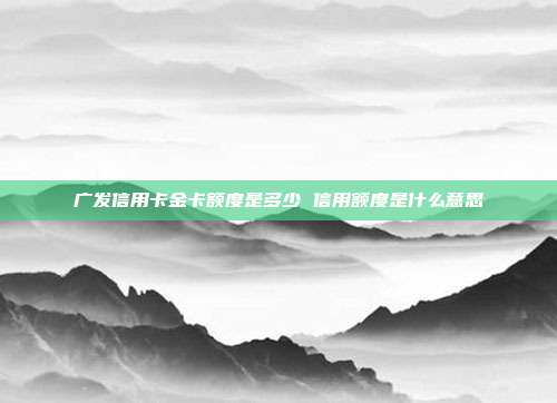 广发信用卡金卡额度是多少 信用额度是什么意思