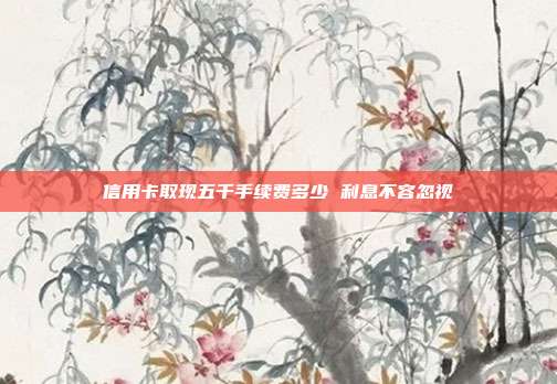 信用卡取现五千手续费多少 利息不容忽视