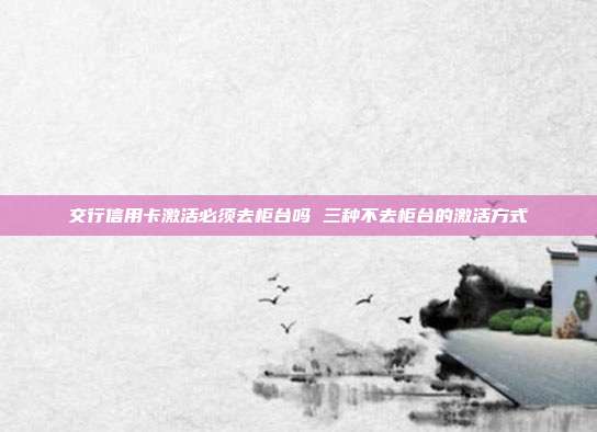交行信用卡激活必须去柜台吗 三种不去柜台的激活方式